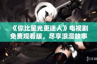 《你比星光更迷人》电视剧免费观看版，尽享浪漫故事与精彩情节