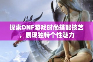 探索DNF游戏时尚搭配技艺，展现独特个性魅力