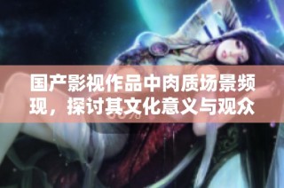 国产影视作品中肉质场景频现，探讨其文化意义与观众反响