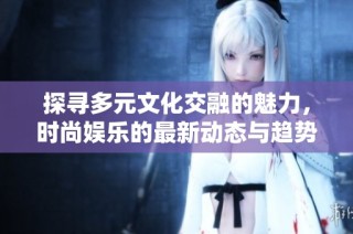 探寻多元文化交融的魅力，时尚娱乐的最新动态与趋势分析