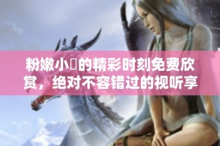粉嫩小泬的精彩时刻免费欣赏，绝对不容错过的视听享受