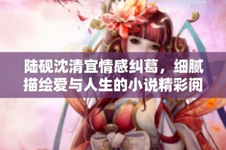 陆砚沈清宜情感纠葛，细腻描绘爱与人生的小说精彩阅读