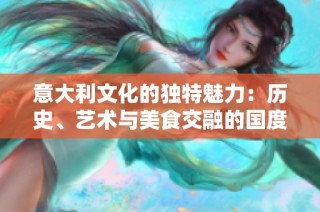 意大利文化的独特魅力：历史、艺术与美食交融的国度