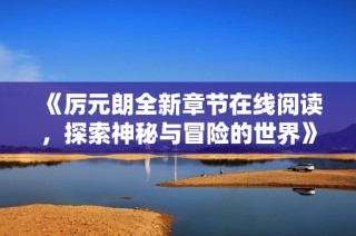 《厉元朗全新章节在线阅读，探索神秘与冒险的世界》