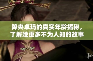 降央卓玛的真实年龄揭秘，了解她更多不为人知的故事与成就