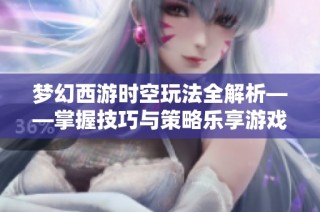 梦幻西游时空玩法全解析——掌握技巧与策略乐享游戏乐趣