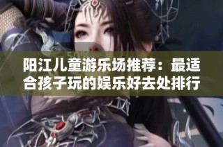 阳江儿童游乐场推荐：最适合孩子玩的娱乐好去处排行榜