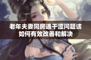 老年夫妻同房遇干涩问题该如何有效改善和解决