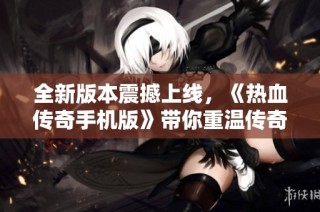 全新版本震撼上线，《热血传奇手机版》带你重温传奇魅力