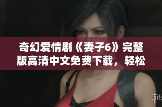 奇幻爱情剧《妻子6》完整版高清中文免费下载，轻松畅享感人故事