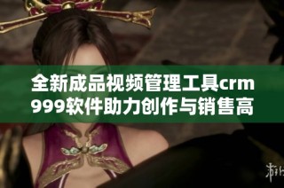 全新成品视频管理工具crm999软件助力创作与销售高效对接