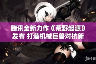 腾讯全新力作《荒野起源》发布 打造机械巨兽对抗新体验