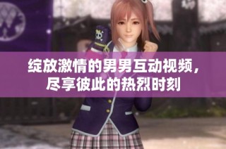 绽放激情的男男互动视频，尽享彼此的热烈时刻