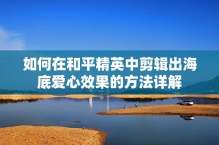 如何在和平精英中剪辑出海底爱心效果的方法详解