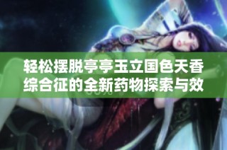 轻松摆脱亭亭玉立国色天香综合征的全新药物探索与效果揭秘