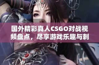 国外精彩真人CSGO对战视频盘点，尽享游戏乐趣与刺激快感