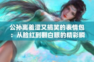 公孙离羞涩又搞笑的表情包：从脸红到翻白眼的精彩瞬间
