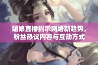 媚娘直播揭示网络新趋势，粉丝热议内容与互动方式