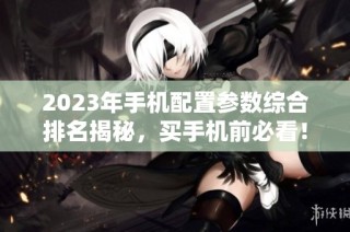 2023年手机配置参数综合排名揭秘，买手机前必看！