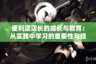 便利店店长的成长与教育：从实践中学习的重要性与经验分享