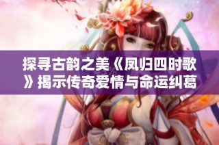 探寻古韵之美《凤归四时歌》揭示传奇爱情与命运纠葛