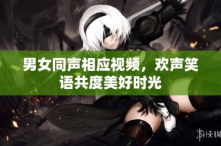男女同声相应视频，欢声笑语共度美好时光