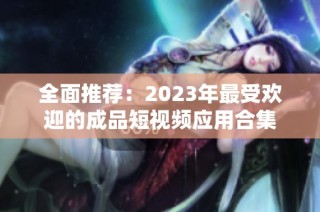 全面推荐：2023年最受欢迎的成品短视频应用合集