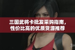 三国武将卡批发采购指南，性价比高的优质货源推荐