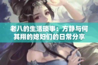 老八的生活琐事：方静与何其翔的媳妇们的日常分享