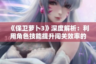 《保卫萝卜3》深度解析：利用角色技能提升闯关效率的全攻略