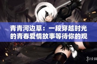青青河边草：一段穿越时光的青春爱情故事等待你的观看
