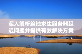 深入解析绝地求生服务器延迟问题并提供有效解决方案提升游戏体验