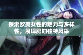 探索欧美女性的魅力与多样性，展现肥妇独特风采
