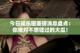 今日娱乐圈重磅消息盘点：你绝对不想错过的大瓜！