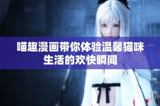 喵趣漫画带你体验温馨猫咪生活的欢快瞬间