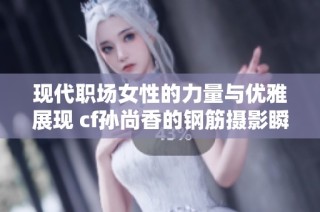 现代职场女性的力量与优雅展现 cf孙尚香的钢筋摄影瞬间引发热议