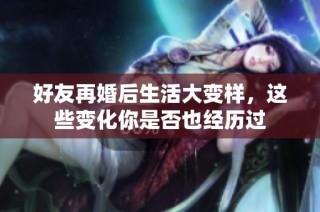 好友再婚后生活大变样，这些变化你是否也经历过