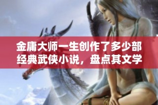 金庸大师一生创作了多少部经典武侠小说，盘点其文学成就