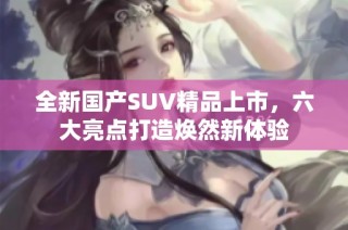 全新国产SUV精品上市，六大亮点打造焕然新体验