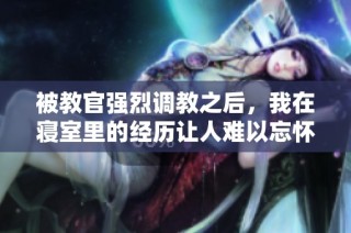 被教官强烈调教之后，我在寝室里的经历让人难以忘怀