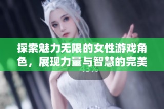 探索魅力无限的女性游戏角色，展现力量与智慧的完美结合