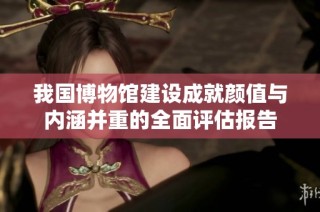 我国博物馆建设成就颜值与内涵并重的全面评估报告