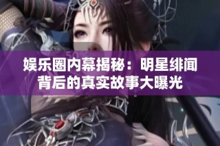 娱乐圈内幕揭秘：明星绯闻背后的真实故事大曝光