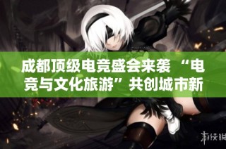 成都顶级电竞盛会来袭 “电竞与文化旅游”共创城市新形象