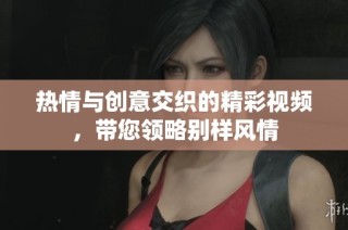 热情与创意交织的精彩视频，带您领略别样风情