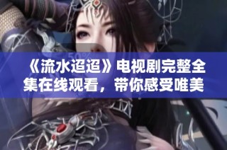 《流水迢迢》电视剧完整全集在线观看，带你感受唯美故事魅力