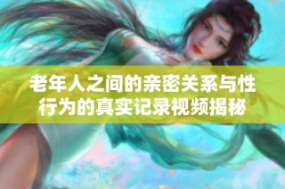 老年人之间的亲密关系与性行为的真实记录视频揭秘