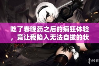 吃了春晚药之后的疯狂体验，竟让我陷入无法自拔的状态