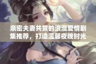 亲密夫妻共赏的浪漫爱情剧集推荐，打造温馨夜晚时光