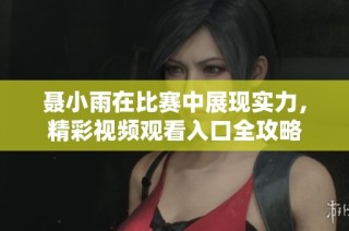 聂小雨在比赛中展现实力，精彩视频观看入口全攻略